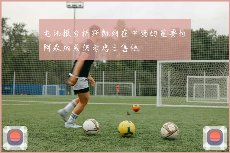 电讯报分析斯凯利在中场的重要性阿森纳或仍考虑出售他