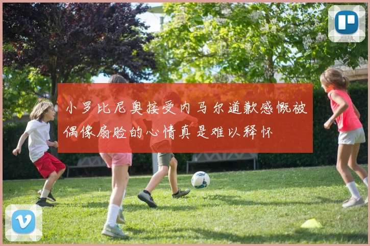 小罗比尼奥接受内马尔道歉感慨被偶像扇脸的心情真是难以释怀