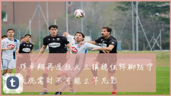 邓卓翔再度救火三镇稳住阵脚防守改观需时不可能立竿见影