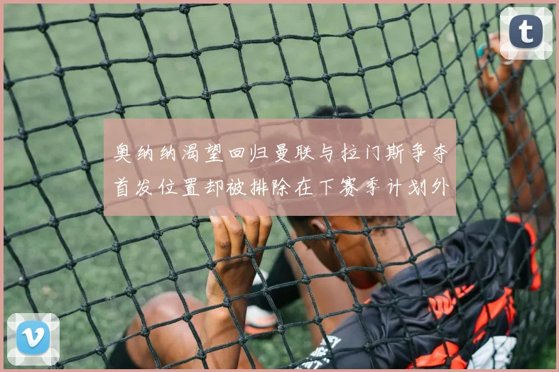奥纳纳渴望回归曼联与拉门斯争夺首发位置却被排除在下赛季计划外