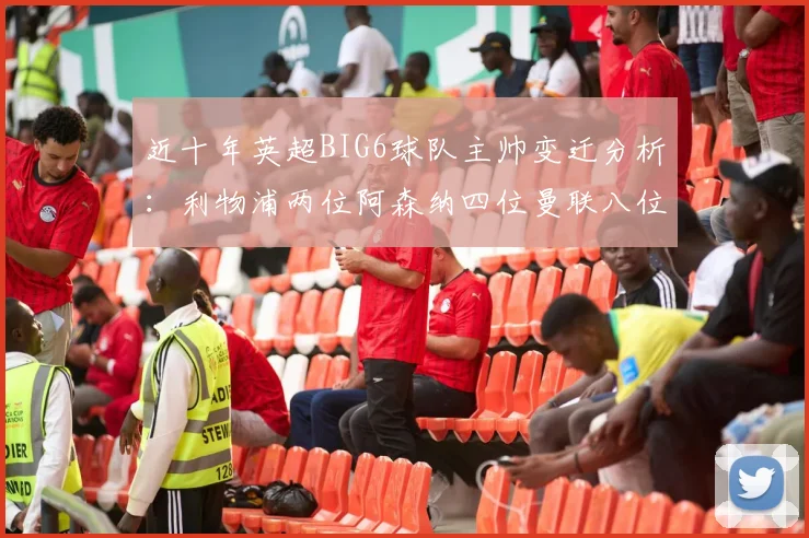近十年英超BIG6球队主帅变迁分析：利物浦两位阿森纳四位曼联八位切尔西热刺十位