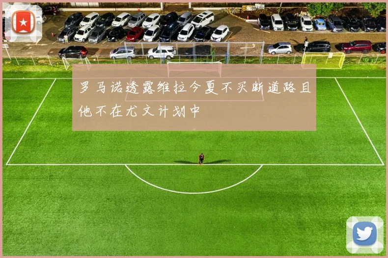 罗马诺透露维拉今夏不买断道路且他不在尤文计划中