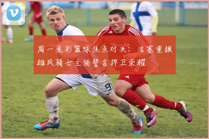 周一竞彩篮球焦点对决：活塞重振雄风骑士主场誓言捍卫荣耀