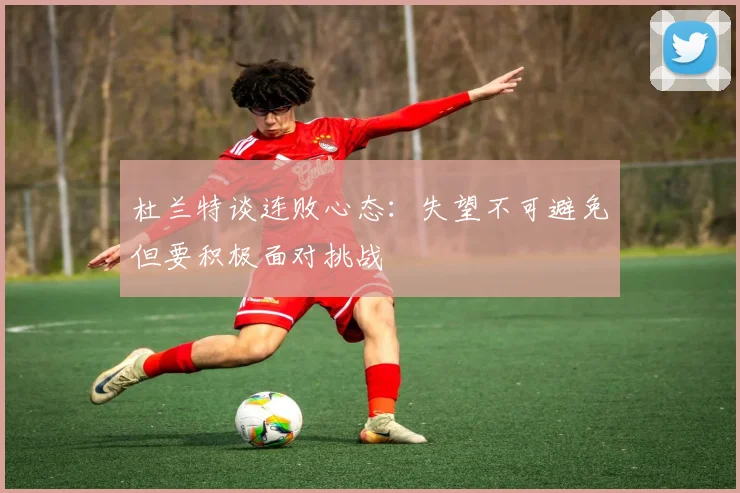 杜兰特谈连败心态：失望不可避免但要积极面对挑战