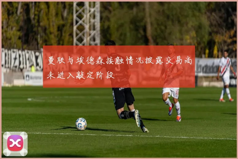 曼联与埃德森接触情况披露交易尚未进入敲定阶段