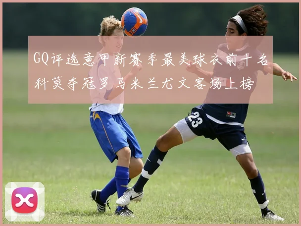 GQ评选意甲新赛季最美球衣前十名科莫夺冠罗马米兰尤文客场上榜